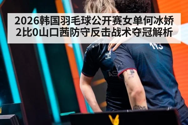 2026韩国羽毛球公开赛女单何冰娇2比0山口茜防守反击战术夺冠解析（nine game）
