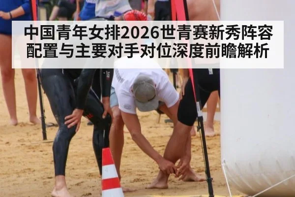 中国青年女排2026世青赛新秀阵容配置与主要对手对位深度前瞻解析(nine game)