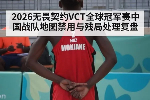 2026无畏契约VCT全球冠军赛中国战队地图禁用与残局处理复盘